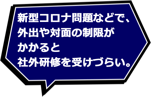 新型コロナ問題などで、外出や対面の制限がかかると社外研修を受けづらい。